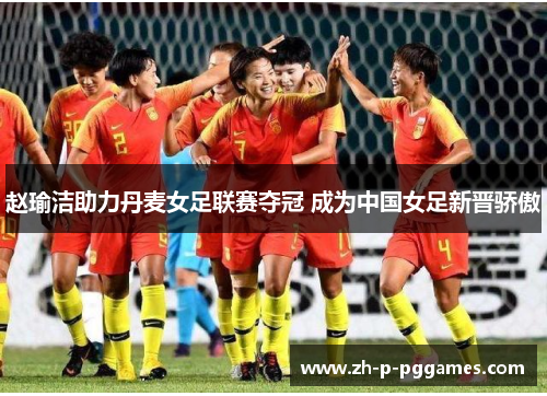 赵瑜洁助力丹麦女足联赛夺冠 成为中国女足新晋骄傲