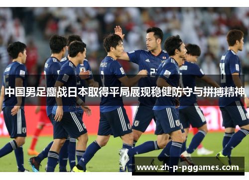 中国男足鏖战日本取得平局展现稳健防守与拼搏精神 中国男足鏖战日本取得平局展现稳健防守与拼搏精神
