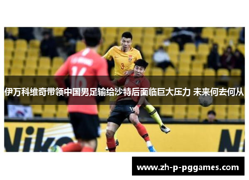 伊万科维奇带领中国男足输给沙特后面临巨大压力 未来何去何从 伊万科维奇带领中国男足输给沙特后面临巨大压力 未来何去何从