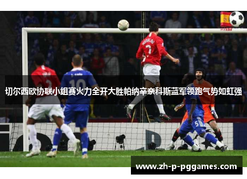 切尔西欧协联小组赛火力全开大胜帕纳辛奈科斯蓝军领跑气势如虹强 切尔西欧协联小组赛火力全开大胜帕纳辛奈科斯蓝军领跑气势如虹强