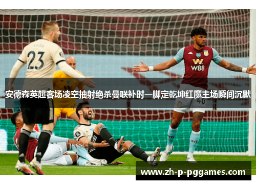 安德森英超客场凌空抽射绝杀曼联补时一脚定乾坤红魔主场瞬间沉默