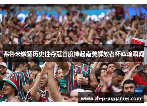 弗鲁米嫩塞历史性夺冠首度捧起南美解放者杯辉煌瞬间 弗鲁米嫩塞历史性夺冠首度捧起南美解放者杯辉煌瞬间