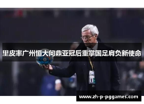 里皮率广州恒大问鼎亚冠后重掌国足肩负新使命